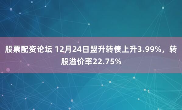 股票配资论坛 12月24日盟升转债上升3.99%，转股溢价率22.75%